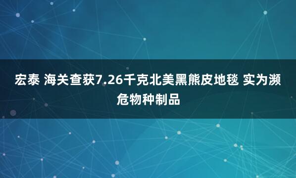 宏泰 海关查获7.26千克北美黑熊皮地毯 实为濒危物种制品