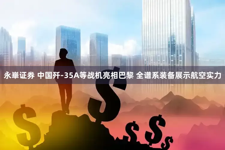 永崋证券 中国歼-35A等战机亮相巴黎 全谱系装备展示航空实力