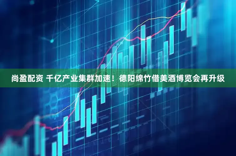 尚盈配资 千亿产业集群加速！德阳绵竹借美酒博览会再升级