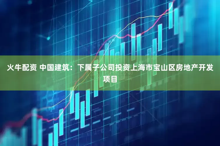 火牛配资 中国建筑：下属子公司投资上海市宝山区房地产开发项目