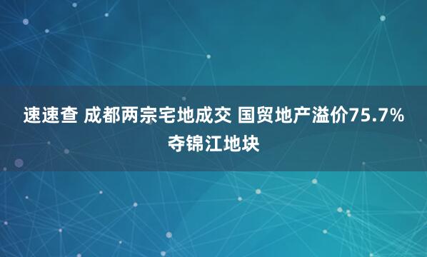 速速查 成都两宗宅地成交 国贸地产溢价75.7%夺锦江地块