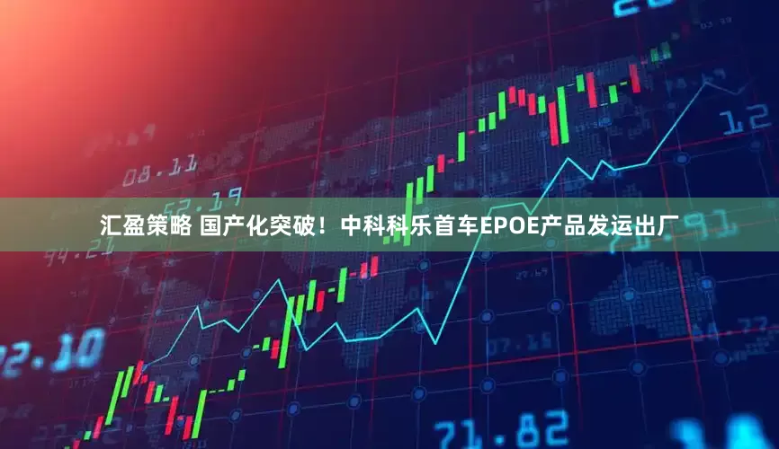 汇盈策略 国产化突破！中科科乐首车EPOE产品发运出厂