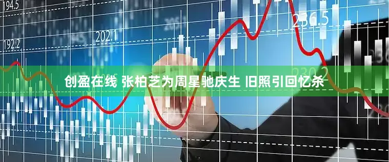 创盈在线 张柏芝为周星驰庆生 旧照引回忆杀