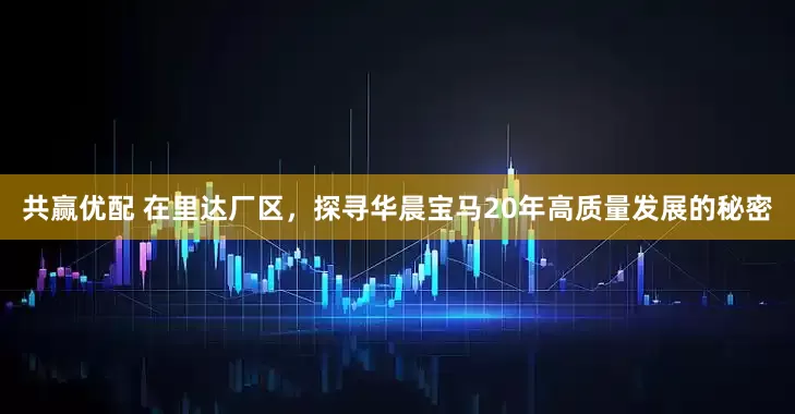 共赢优配 在里达厂区，探寻华晨宝马20年高质量发展的秘密