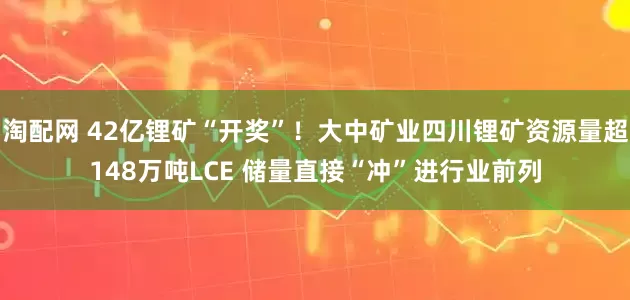 淘配网 42亿锂矿“开奖”！大中矿业四川锂矿资源量超148万吨LCE 储量直接“冲”进行业前列