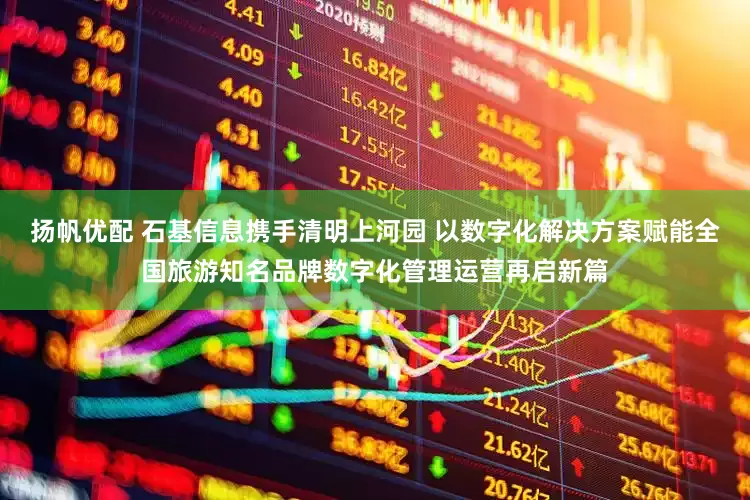 扬帆优配 石基信息携手清明上河园 以数字化解决方案赋能全国旅游知名品牌数字化管理运营再启新篇