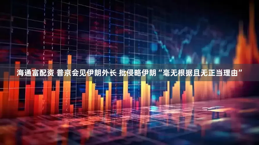 海通富配资 普京会见伊朗外长 批侵略伊朗“毫无根据且无正当理由”