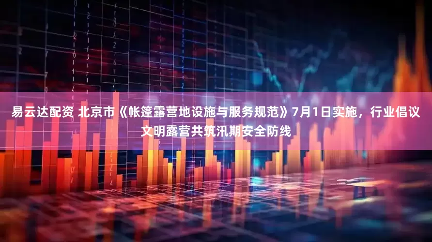 易云达配资 北京市《帐篷露营地设施与服务规范》7月1日实施，行业倡议文明露营共筑汛期安全防线