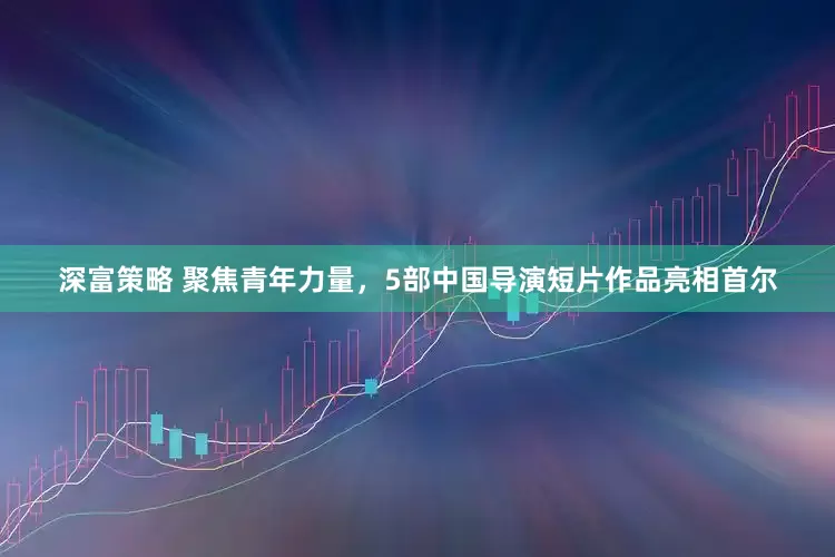 深富策略 聚焦青年力量，5部中国导演短片作品亮相首尔