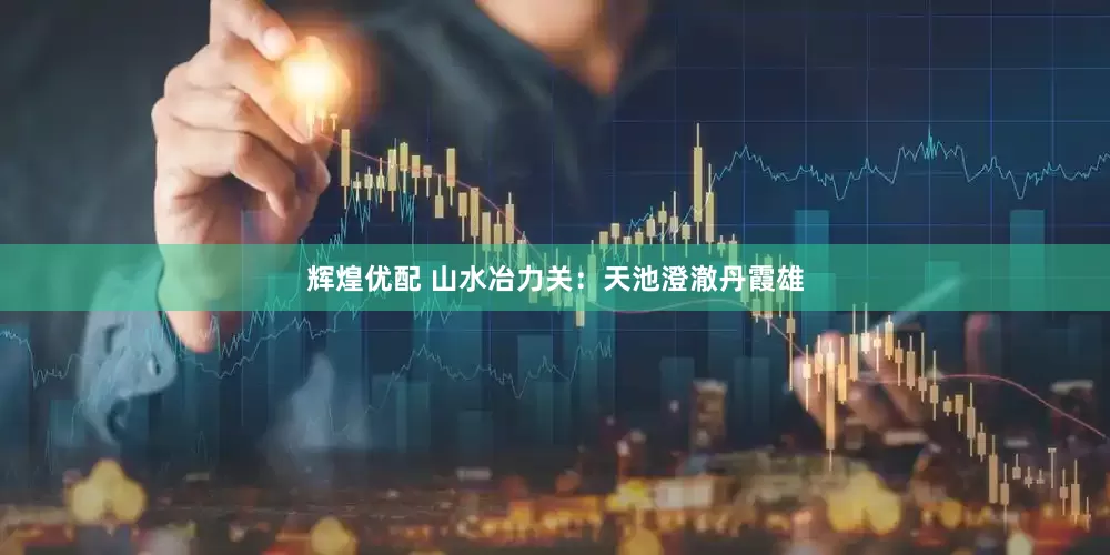 辉煌优配 山水冶力关：天池澄澈丹霞雄