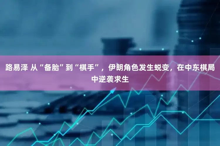 路易泽 从“备胎”到“棋手”，伊朗角色发生蜕变，在中东棋局中逆袭求生