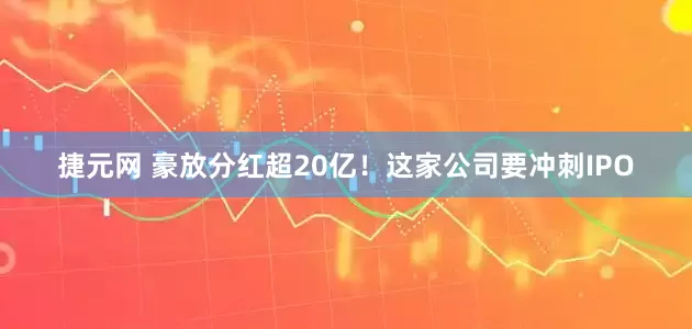 捷元网 豪放分红超20亿！这家公司要冲刺IPO