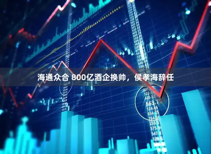 海通众合 800亿酒企换帅，侯孝海辞任