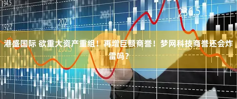 港盛国际 欲重大资产重组！再增巨额商誉！梦网科技商誉还会炸雷吗？