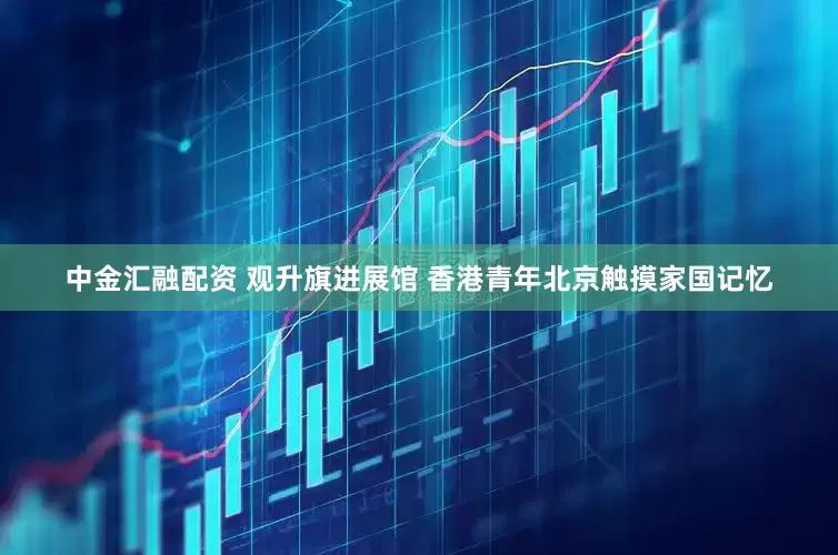 中金汇融配资 观升旗进展馆 香港青年北京触摸家国记忆