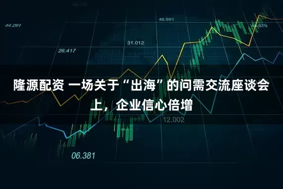 隆源配资 一场关于“出海”的问需交流座谈会上，企业信心倍增