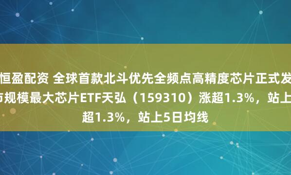 恒盈配资 全球首款北斗优先全频点高精度芯片正式发布，深市规模最大芯片ETF天弘（159310）涨超1.3%，站上5日均线