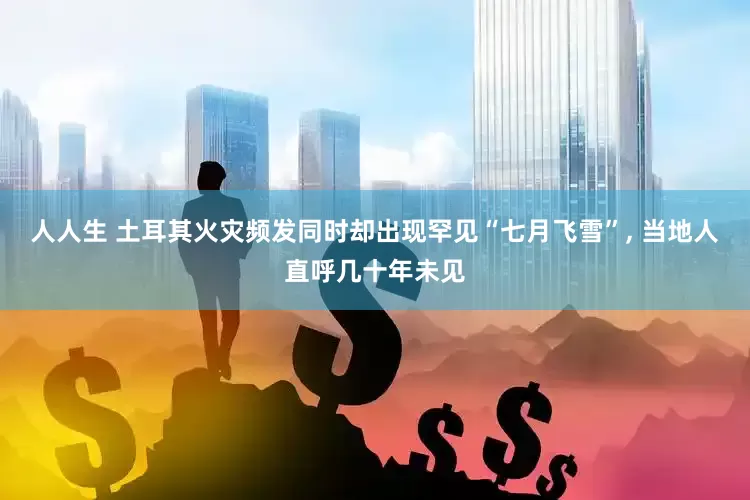 人人生 土耳其火灾频发同时却出现罕见“七月飞雪”, 当地人直呼几十年未见