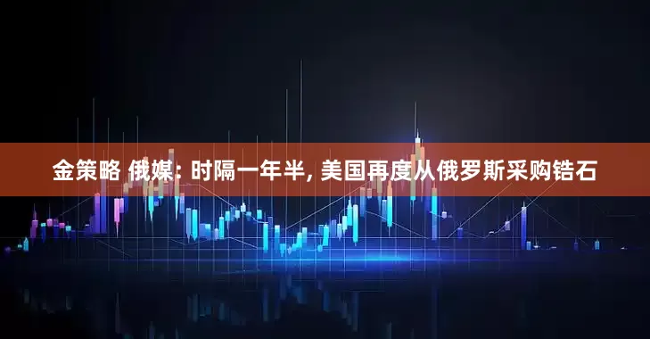金策略 俄媒: 时隔一年半, 美国再度从俄罗斯采购锆石