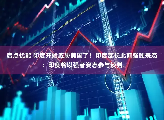 启点优配 印度开始威胁美国了！印度部长此前强硬表态：印度将以强者姿态参与谈判