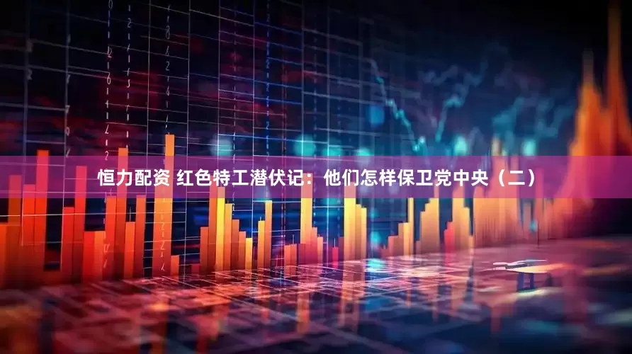 恒力配资 红色特工潜伏记：他们怎样保卫党中央（二）