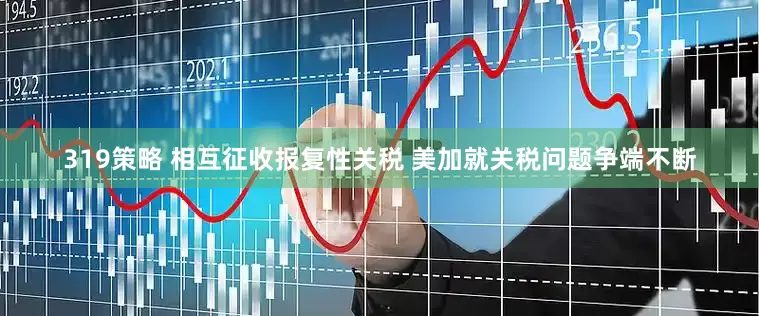 319策略 相互征收报复性关税 美加就关税问题争端不断