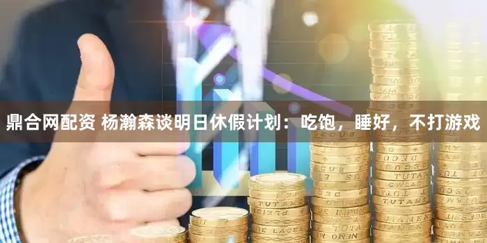 鼎合网配资 杨瀚森谈明日休假计划：吃饱，睡好，不打游戏