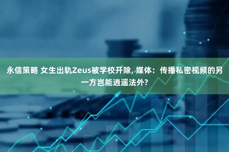永信策略 女生出轨Zeus被学校开除, 媒体：传播私密视频的另一方岂能逍遥法外?