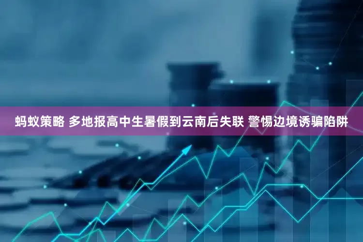蚂蚁策略 多地报高中生暑假到云南后失联 警惕边境诱骗陷阱
