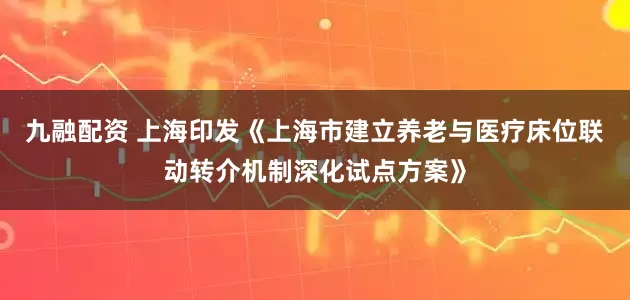 九融配资 上海印发《上海市建立养老与医疗床位联动转介机制深化试点方案》