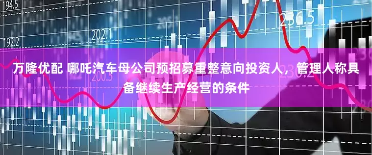 万隆优配 哪吒汽车母公司预招募重整意向投资人，管理人称具备继续生产经营的条件