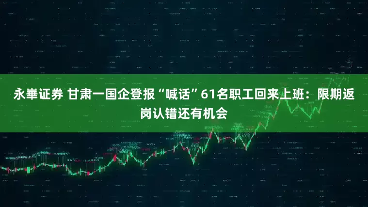 永崋证券 甘肃一国企登报“喊话”61名职工回来上班：限期返岗认错还有机会