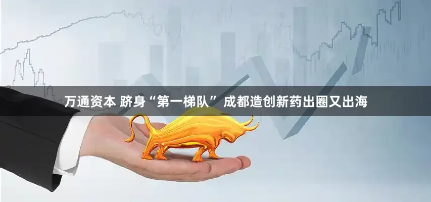万通资本 跻身“第一梯队” 成都造创新药出圈又出海