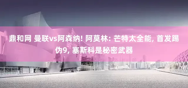 鼎和网 曼联vs阿森纳! 阿莫林: 芒特太全能, 首发踢伪9, 塞斯科是秘密武器