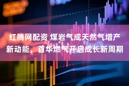 红腾网配资 煤岩气成天然气增产新动能，首华燃气开启成长新周期