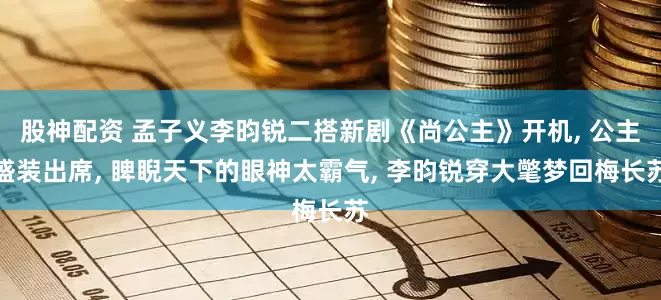 股神配资 孟子义李昀锐二搭新剧《尚公主》开机, 公主盛装出席, 睥睨天下的眼神太霸气, 李昀锐穿大氅梦回梅长苏