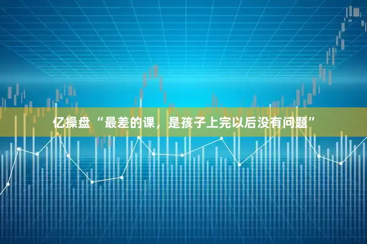 亿操盘 “最差的课，是孩子上完以后没有问题”
