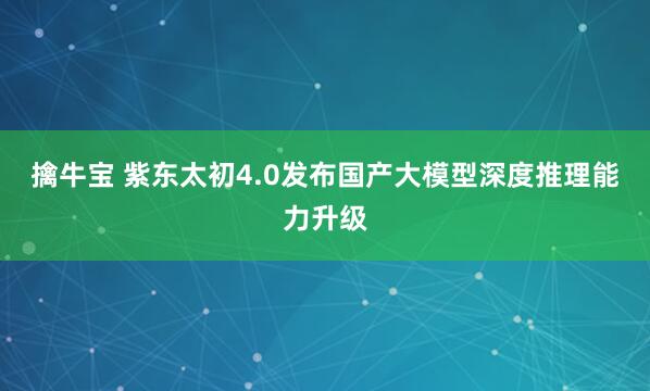 擒牛宝 紫东太初4.0发布国产大模型深度推理能力升级