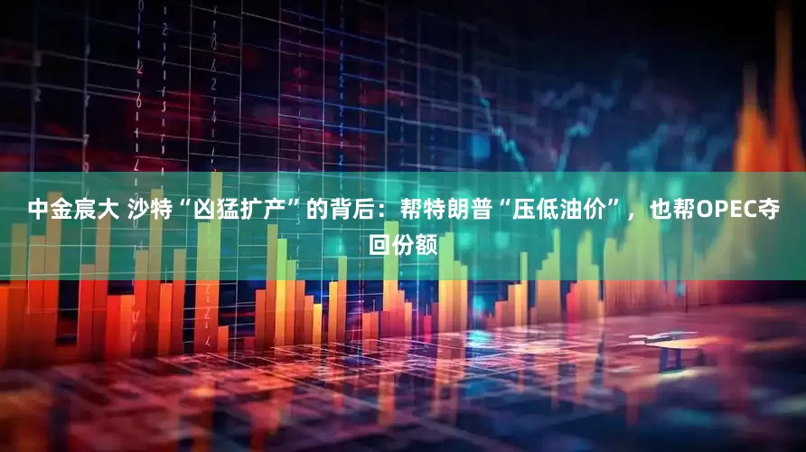 中金宸大 沙特“凶猛扩产”的背后：帮特朗普“压低油价”，也帮OPEC夺回份额