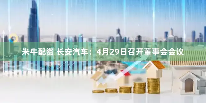 米牛配资 长安汽车：4月29日召开董事会会议