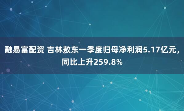 融易富配资 吉林敖东一季度归母净利润5.17亿元，同比上升259.8%