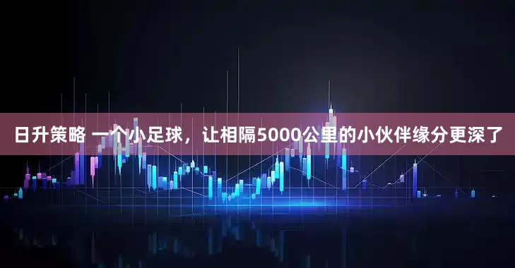 日升策略 一个小足球,让相隔5000公里的小伙伴缘分更深了
