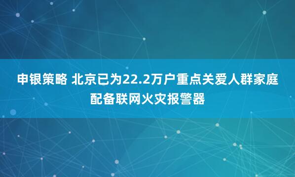 申银策略 北京已为22.2万户重点关爱人群家庭配备联网火灾报警器