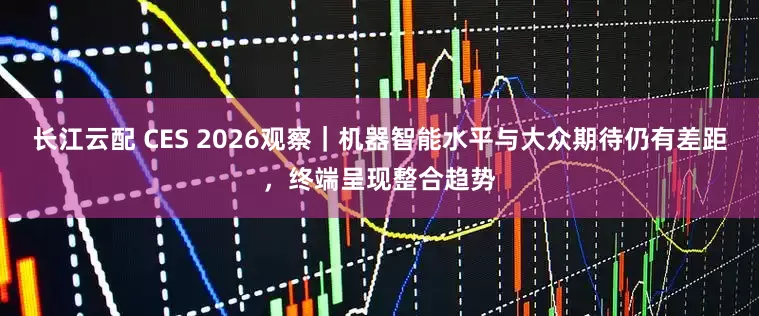 长江云配 CES 2026观察｜机器智能水平与大众期待仍有差距，终端呈现整合趋势