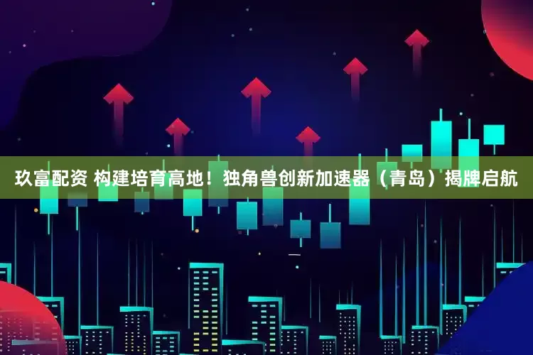 玖富配资 构建培育高地！独角兽创新加速器（青岛）揭牌启航