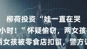 柳荷投资 “娃一直在哭，哭了4个小时！”怀疑偷窃，两女孩被零食店扣留，警方证实没偷