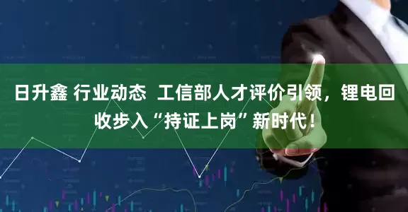 日升鑫 行业动态  工信部人才评价引领，锂电回收步入“持证上岗”新时代！