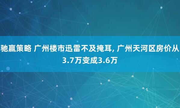 驰赢策略 广州楼市迅雷不及掩耳, 广州天河区房价从3.7万变成3.6万