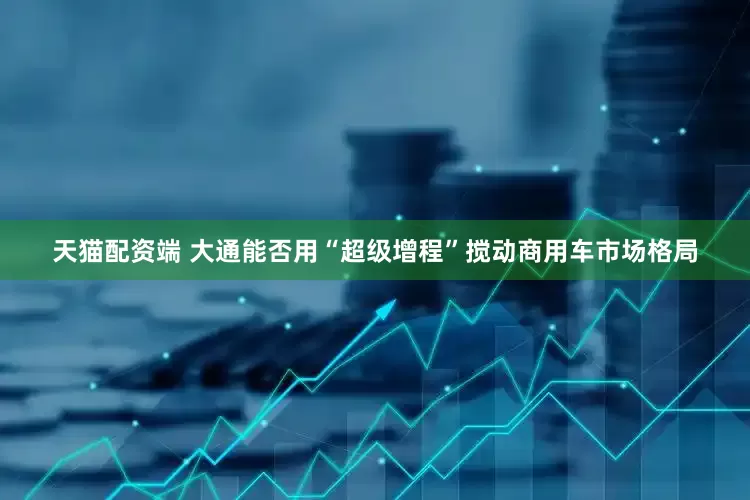 天猫配资端 大通能否用“超级增程”搅动商用车市场格局