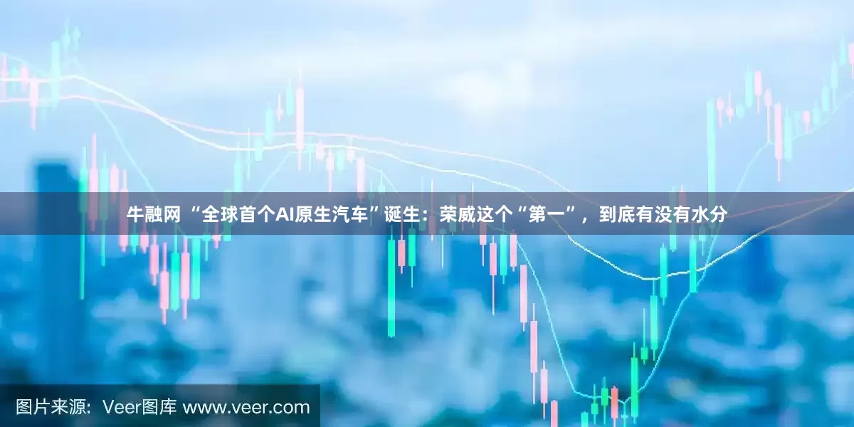 牛融网 “全球首个AI原生汽车”诞生：荣威这个“第一”，到底有没有水分